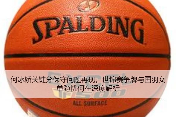 何冰娇关键分保守问题再现，世锦赛争牌与国羽女单隐忧何在深度解析