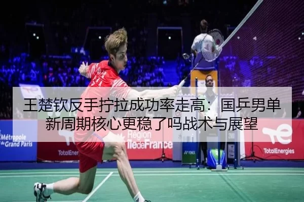 王楚钦反手拧拉成功率走高：国乒男单新周期核心更稳了吗战术与展望